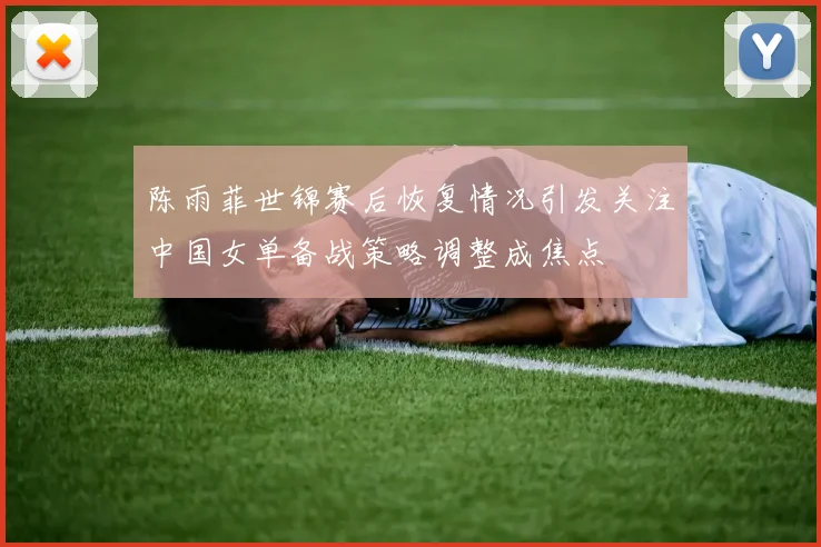 陈雨菲世锦赛后恢复情况引发关注中国女单备战策略调整成焦点