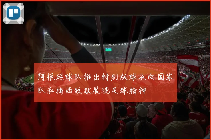 阿根廷球队推出特别版球衣向国家队和梅西致敬展现足球精神