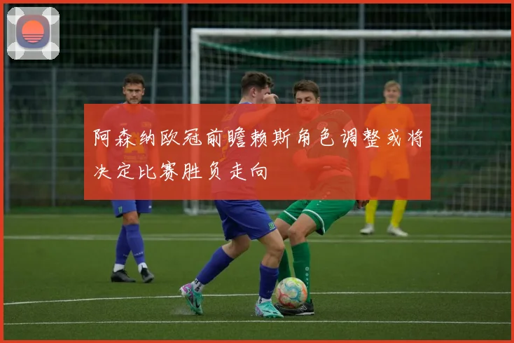 阿森纳欧冠前瞻赖斯角色调整或将决定比赛胜负走向